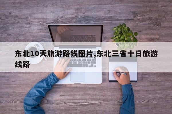 东北10天旅游路线图片,东北三省十日旅游线路 第1张