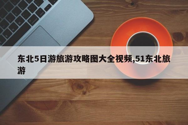 东北5日游旅游攻略图大全视频,51东北旅游