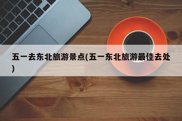 五一去东北旅游景点(五一东北旅游最佳去处) 第1张