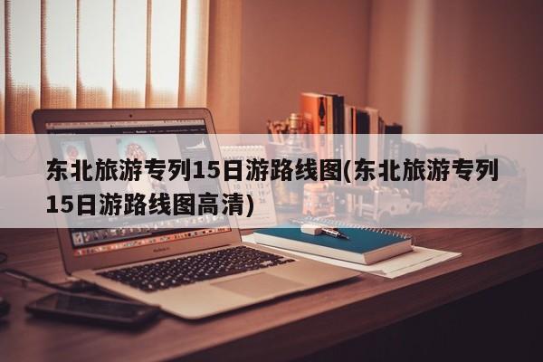 东北旅游专列15日游路线图(东北旅游专列15日游路线图高清) 第1张