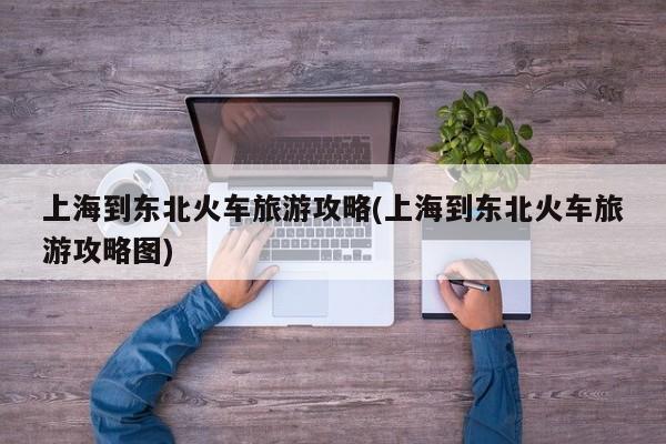 上海到东北火车旅游攻略(上海到东北火车旅游攻略图)