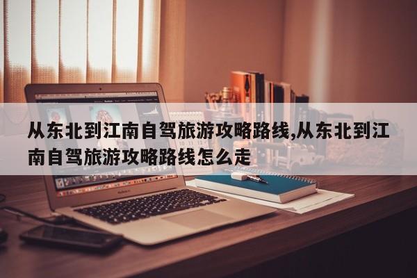 从东北到江南自驾旅游攻略路线,从东北到江南自驾旅游攻略路线怎么走