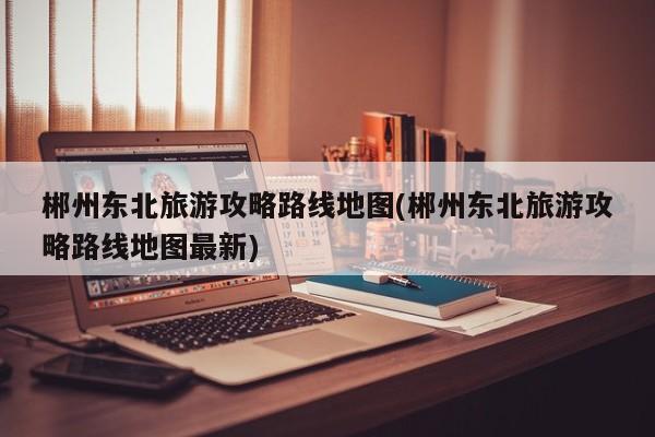郴州东北旅游攻略路线地图(郴州东北旅游攻略路线地图最新)