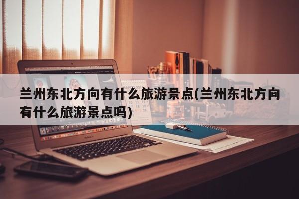 兰州东北方向有什么旅游景点(兰州东北方向有什么旅游景点吗) 第1张