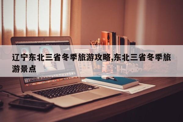 辽宁东北三省冬季旅游攻略,东北三省冬季旅游景点