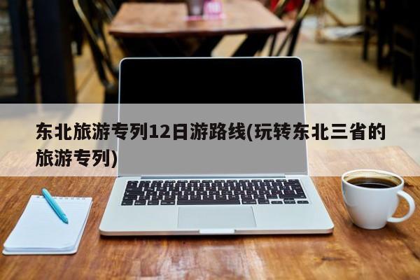 东北旅游专列12日游路线(玩转东北三省的旅游专列) 第1张