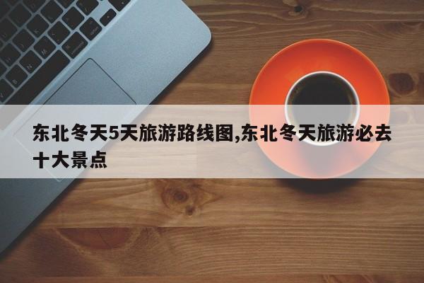 东北冬天5天旅游路线图,东北冬天旅游必去十大景点