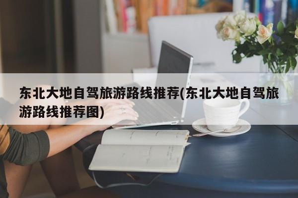 东北大地自驾旅游路线推荐(东北大地自驾旅游路线推荐图)