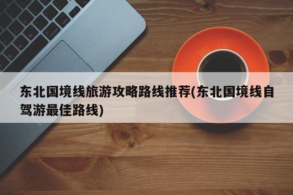 东北国境线旅游攻略路线推荐(东北国境线自驾游最佳路线)