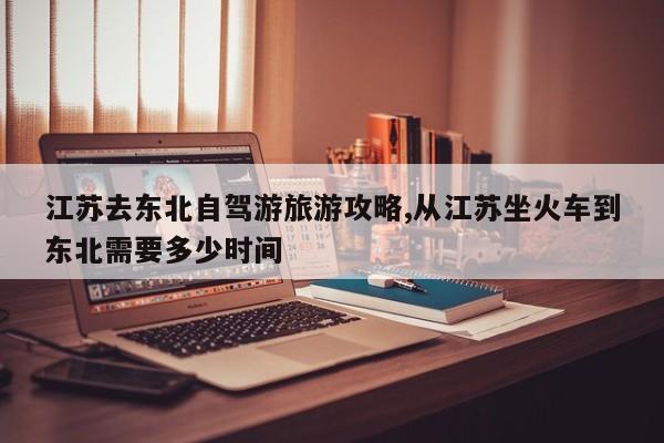 江苏去东北自驾游旅游攻略,从江苏坐火车到东北需要多少时间