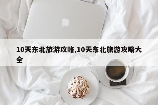 10天东北旅游攻略,10天东北旅游攻略大全 第1张