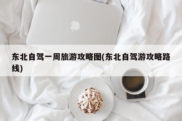 东北自驾一周旅游攻略图(东北自驾游攻略路线) 第1张