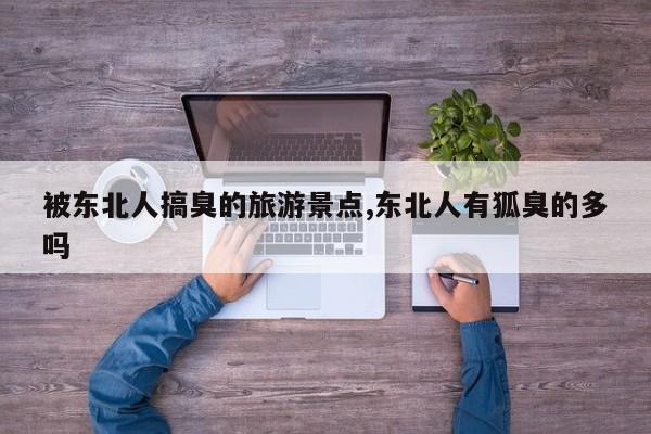 被东北人搞臭的旅游景点,东北人有狐臭的多吗