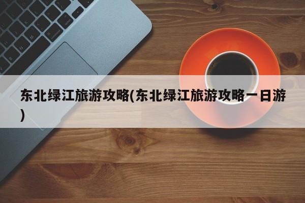 东北绿江旅游攻略(东北绿江旅游攻略一日游)