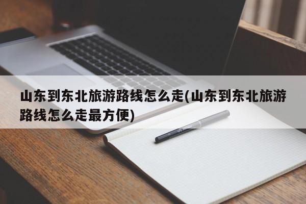 山东到东北旅游路线怎么走(山东到东北旅游路线怎么走最方便)