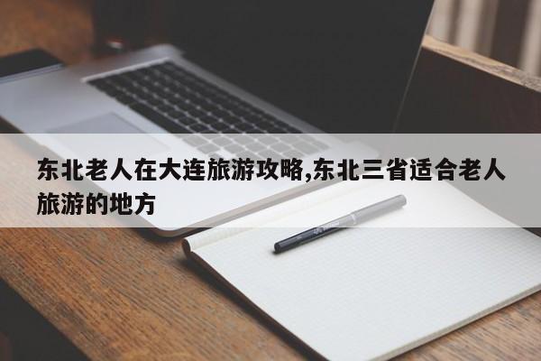 东北老人在大连旅游攻略,东北三省适合老人旅游的地方
