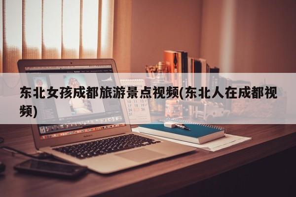 东北女孩成都旅游景点视频(东北人在成都视频)