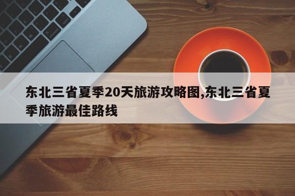 东北三省夏季20天旅游攻略图,东北三省夏季旅游最佳路线