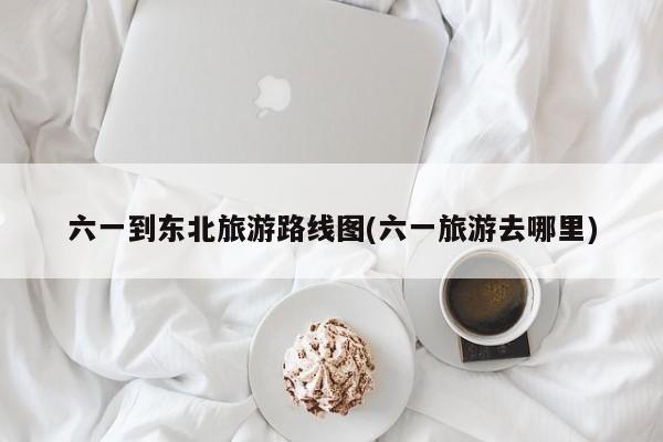 六一到东北旅游路线图(六一旅游去哪里)