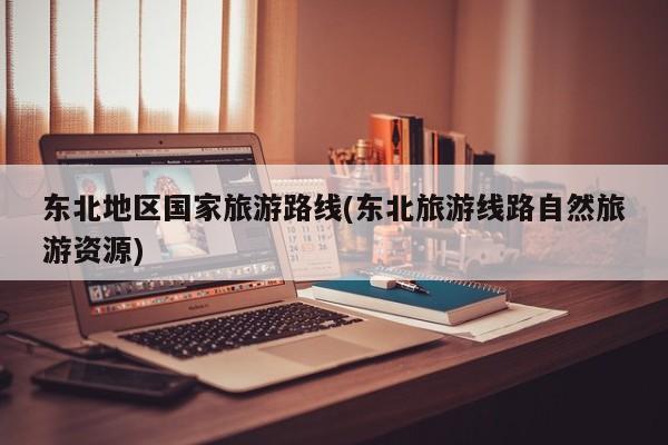 东北地区国家旅游路线(东北旅游线路自然旅游资源)