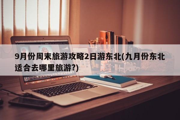9月份周末旅游攻略2日游东北(九月份东北适合去哪里旅游?)