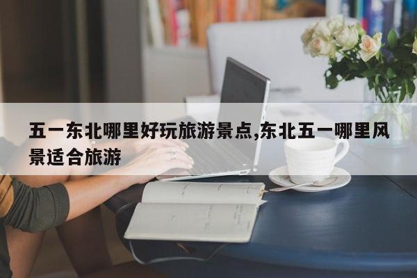 五一东北哪里好玩旅游景点,东北五一哪里风景适合旅游