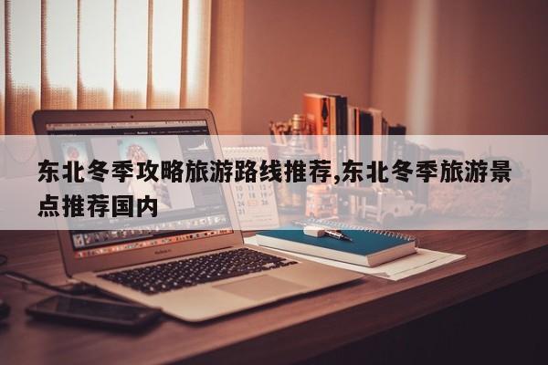 东北冬季攻略旅游路线推荐,东北冬季旅游景点推荐国内