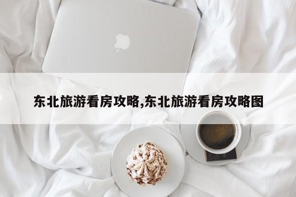 东北旅游看房攻略,东北旅游看房攻略图
