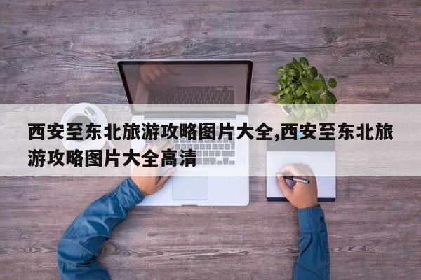 西安至东北旅游攻略图片大全,西安至东北旅游攻略图片大全高清