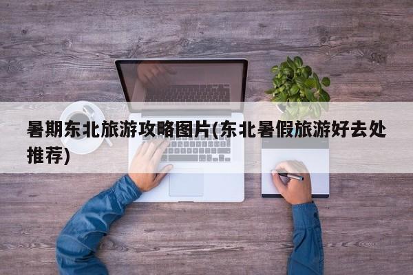 暑期东北旅游攻略图片(东北暑假旅游好去处推荐) 第1张