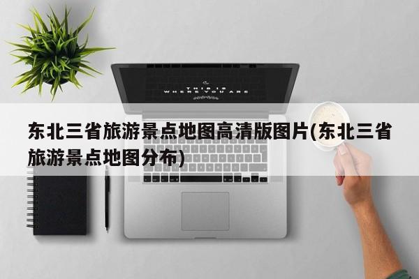 东北三省旅游景点地图高清版图片(东北三省旅游景点地图分布)