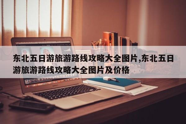 东北五日游旅游路线攻略大全图片,东北五日游旅游路线攻略大全图片及价格