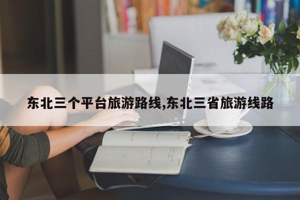 东北三个平台旅游路线,东北三省旅游线路