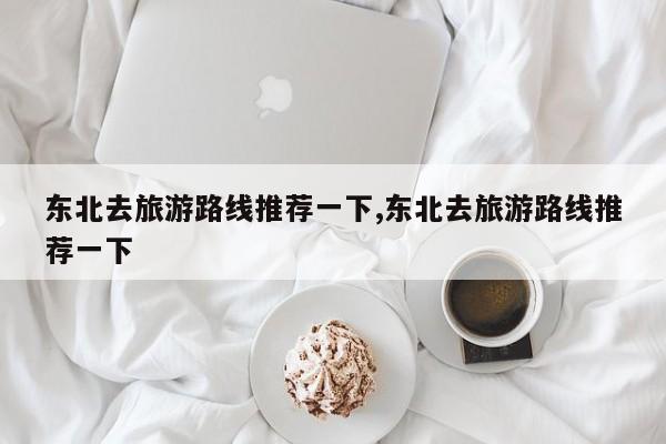 东北去旅游路线推荐一下,东北去旅游路线推荐一下