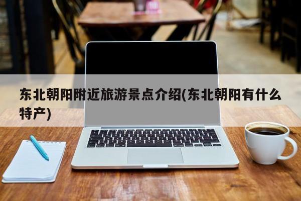 东北朝阳附近旅游景点介绍(东北朝阳有什么特产) 第1张