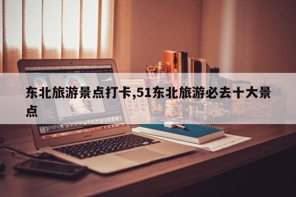 东北旅游景点打卡,51东北旅游必去十大景点