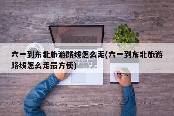 六一到东北旅游路线怎么走(六一到东北旅游路线怎么走最方便)