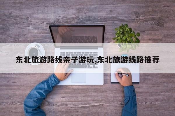 东北旅游路线亲子游玩,东北旅游线路推荐