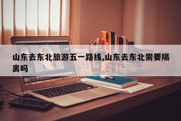 山东去东北旅游五一路线,山东去东北需要隔离吗 第1张