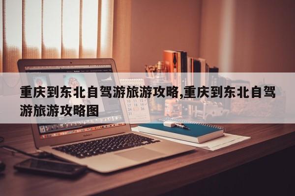 重庆到东北自驾游旅游攻略,重庆到东北自驾游旅游攻略图