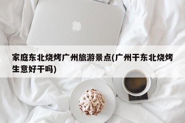 家庭东北烧烤广州旅游景点(广州干东北烧烤生意好干吗) 第1张