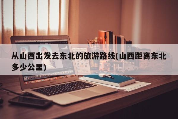 从山西出发去东北的旅游路线(山西距离东北多少公里)