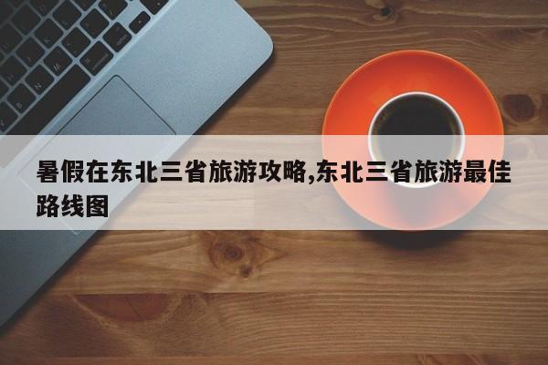 暑假在东北三省旅游攻略,东北三省旅游最佳路线图