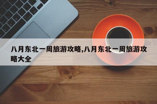 八月东北一周旅游攻略,八月东北一周旅游攻略大全