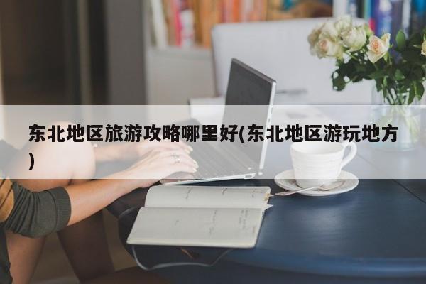 东北地区旅游攻略哪里好(东北地区游玩地方)