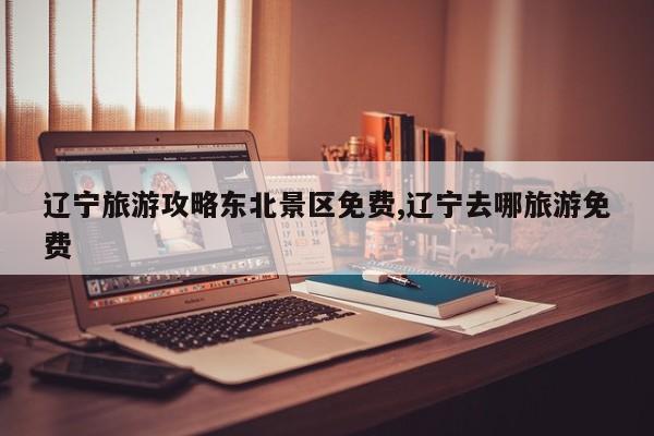 辽宁旅游攻略东北景区免费,辽宁去哪旅游免费
