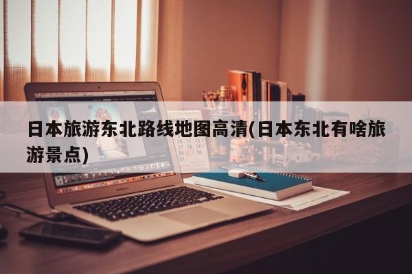 日本旅游东北路线地图高清(日本东北有啥旅游景点)