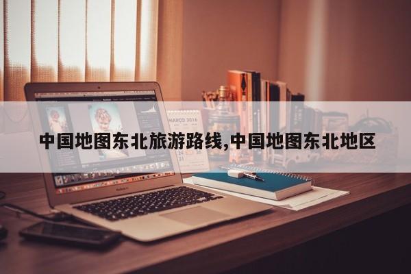 中国地图东北旅游路线,中国地图东北地区