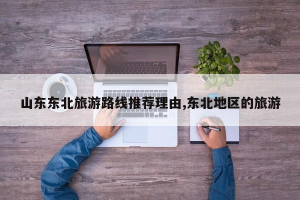 山东东北旅游路线推荐理由,东北地区的旅游