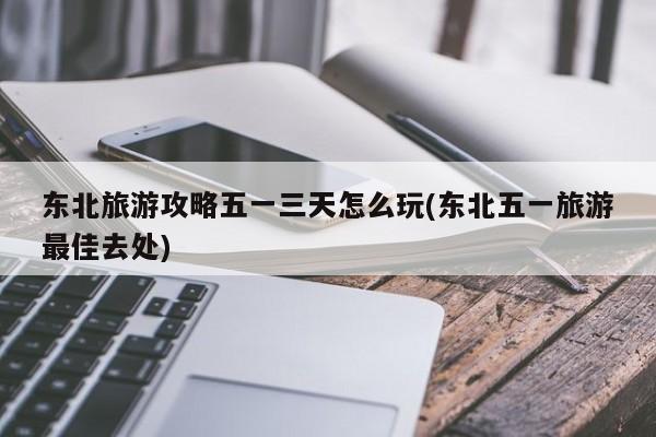 东北旅游攻略五一三天怎么玩(东北五一旅游最佳去处) 第1张